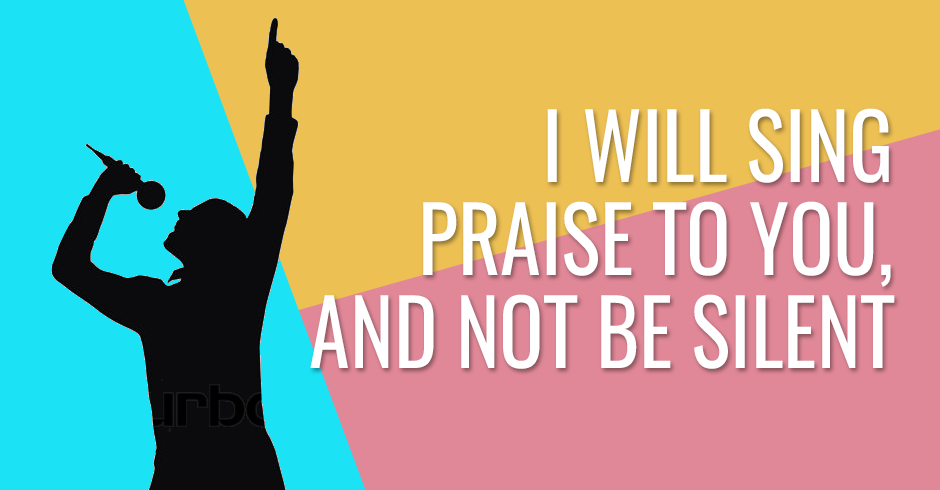 I will sing praise to you, and not be silent