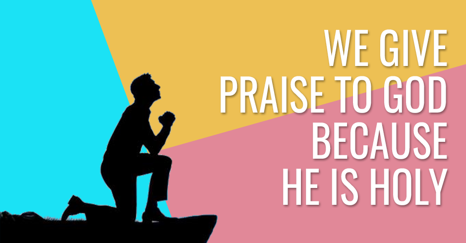 We give praise to God because He is Holy