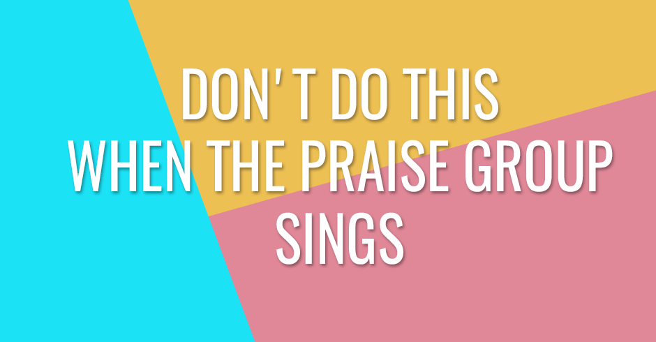Don't do this when the praise group sings