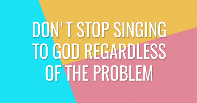 Don't stop singing to God regardless of the problem