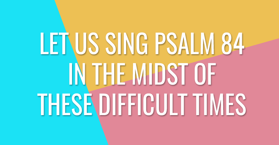 Let us sing Psalm 84 in the midst of these difficult times