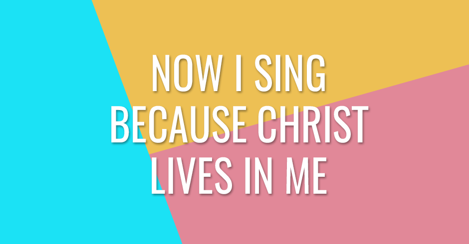 Now I sing because Christ lives in me