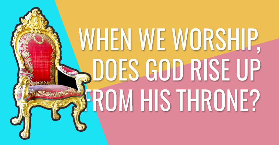 When we worship, does God rise up from His throne?