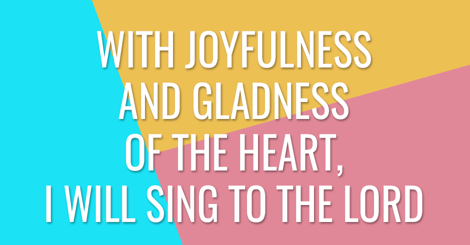 With joyfulness and gladness of the heart, I will sing to the Lord